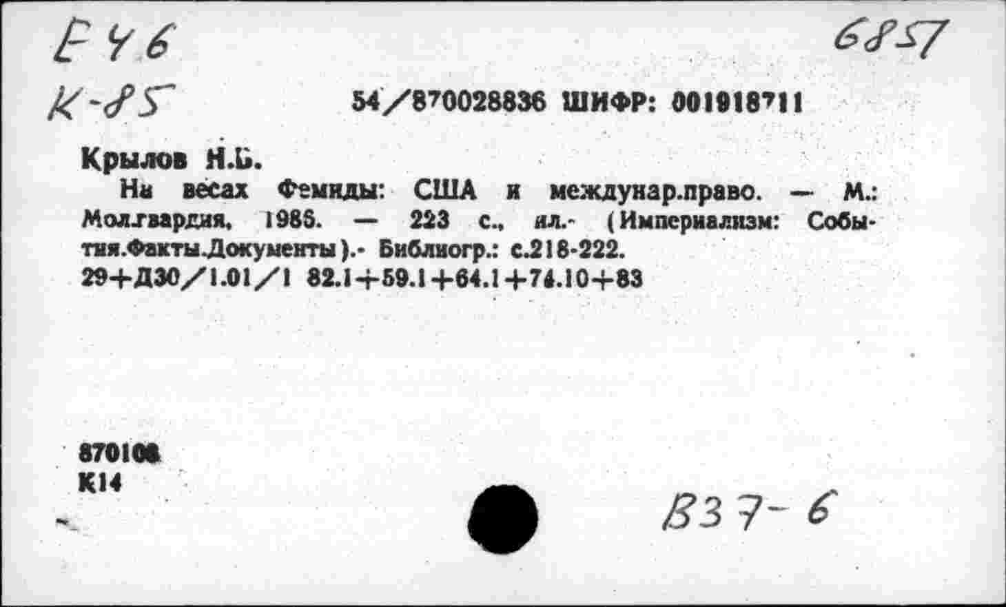 ﻿54/870028836 ШИФР: 001018711
Крылов Н.Ь.
На весах Фемиды: США и междунар.право. — М.: Молхмрдия, 1985. — 223 с., ил.- (Империализм: Собы-тня.ФактыДокументыБиблиогр.: с.218-222.
29+ДЗО/1.01/1 82.1+59.1 +64.1 +74.10+83
870100 К14